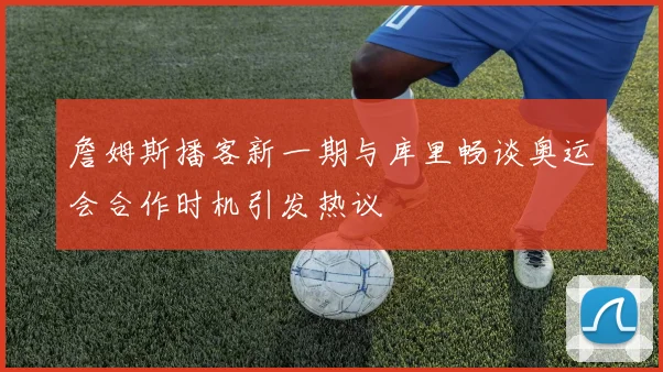 詹姆斯播客新一期与库里畅谈奥运会合作时机引发热议