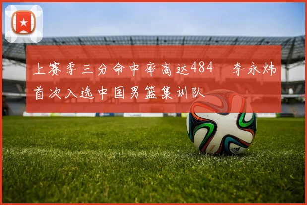上赛季三分命中率高达484偰李永炜首次入选中国男篮集训队