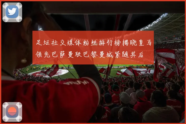 足坛社交媒体粉丝排行榜揭晓皇马领先巴萨曼联巴黎曼城紧随其后