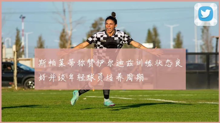 斯帕莱蒂称赞伊尔迪兹训练状态良好并谈年轻球员培养周期