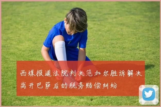 西媒报道法院判决范加尔胜诉解决离开巴萨后的税务赔偿纠纷