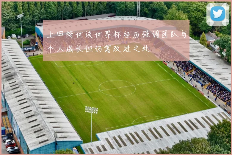 上田绮世谈世界杯经历强调团队与个人成长但仍需改进之处