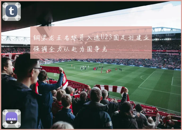 铜梁龙五名球员入选U23国足刘建业强调全力以赴为国争光