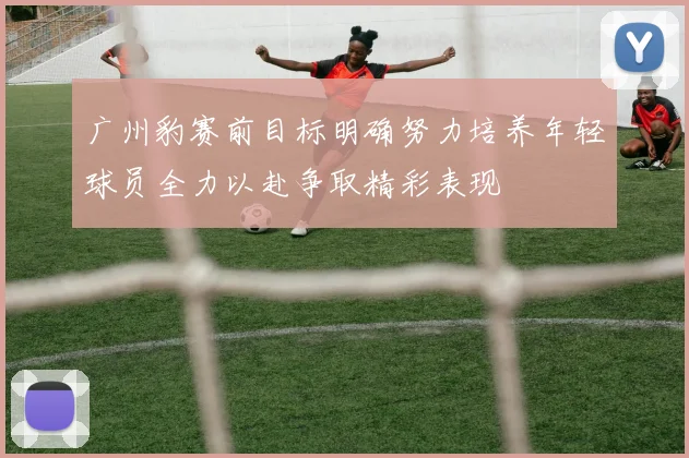 广州豹赛前目标明确努力培养年轻球员全力以赴争取精彩表现